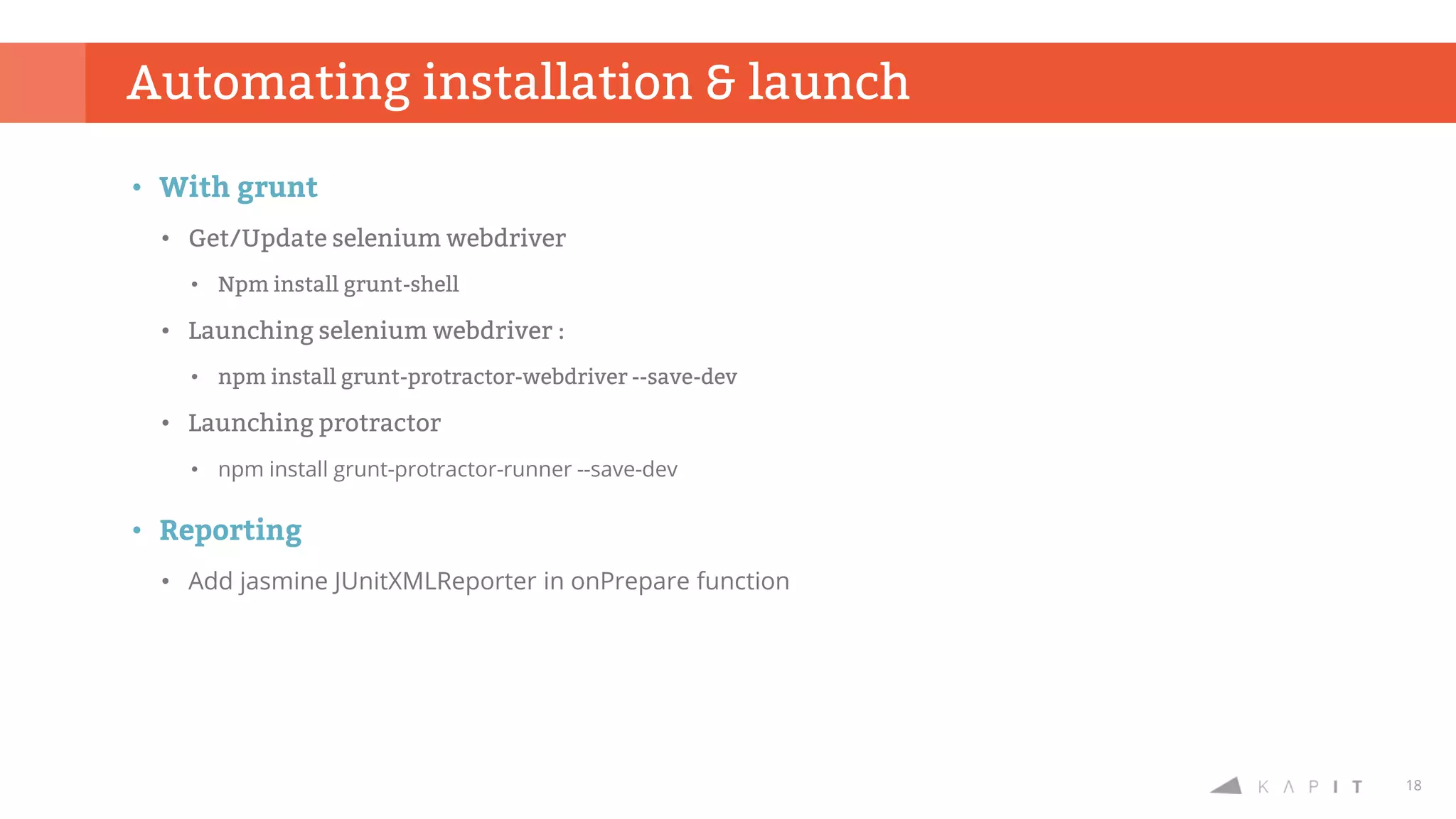18
• With grunt
• Get/Update selenium webdriver
• Npm install grunt-shell
• Launching selenium webdriver :
• npm install grunt-protractor-webdriver --save-dev
• Launching protractor
• npm install grunt-protractor-runner --save-dev
• Reporting
• Add jasmine JUnitXMLReporter in onPrepare function
Automating installation & launch
 