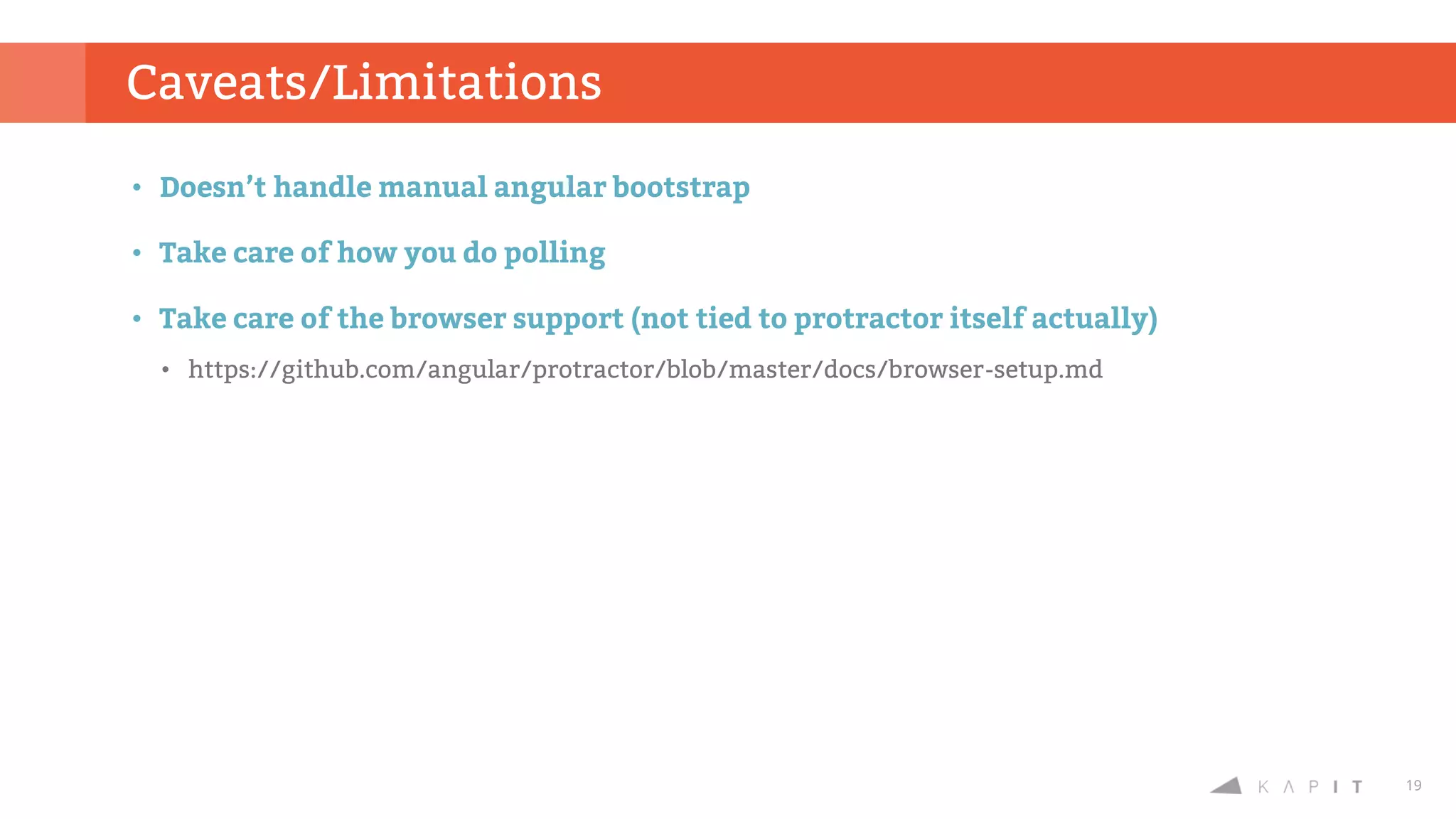 19
• Doesn’t handle manual angular bootstrap
• Take care of how you do polling
• Take care of the browser support (not tied to protractor itself actually)
• https://github.com/angular/protractor/blob/master/docs/browser-setup.md
Caveats/Limitations
 
