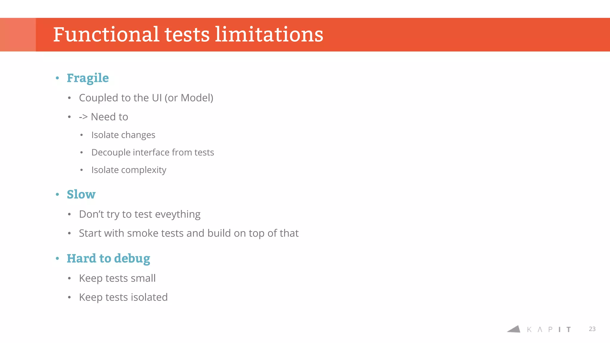 23
Functional tests limitations
• Fragile
• Coupled to the UI (or Model)
• -> Need to
• Isolate changes
• Decouple interface from tests
• Isolate complexity
• Slow
• Don’t try to test eveything
• Start with smoke tests and build on top of that
• Hard to debug
• Keep tests small
• Keep tests isolated
 