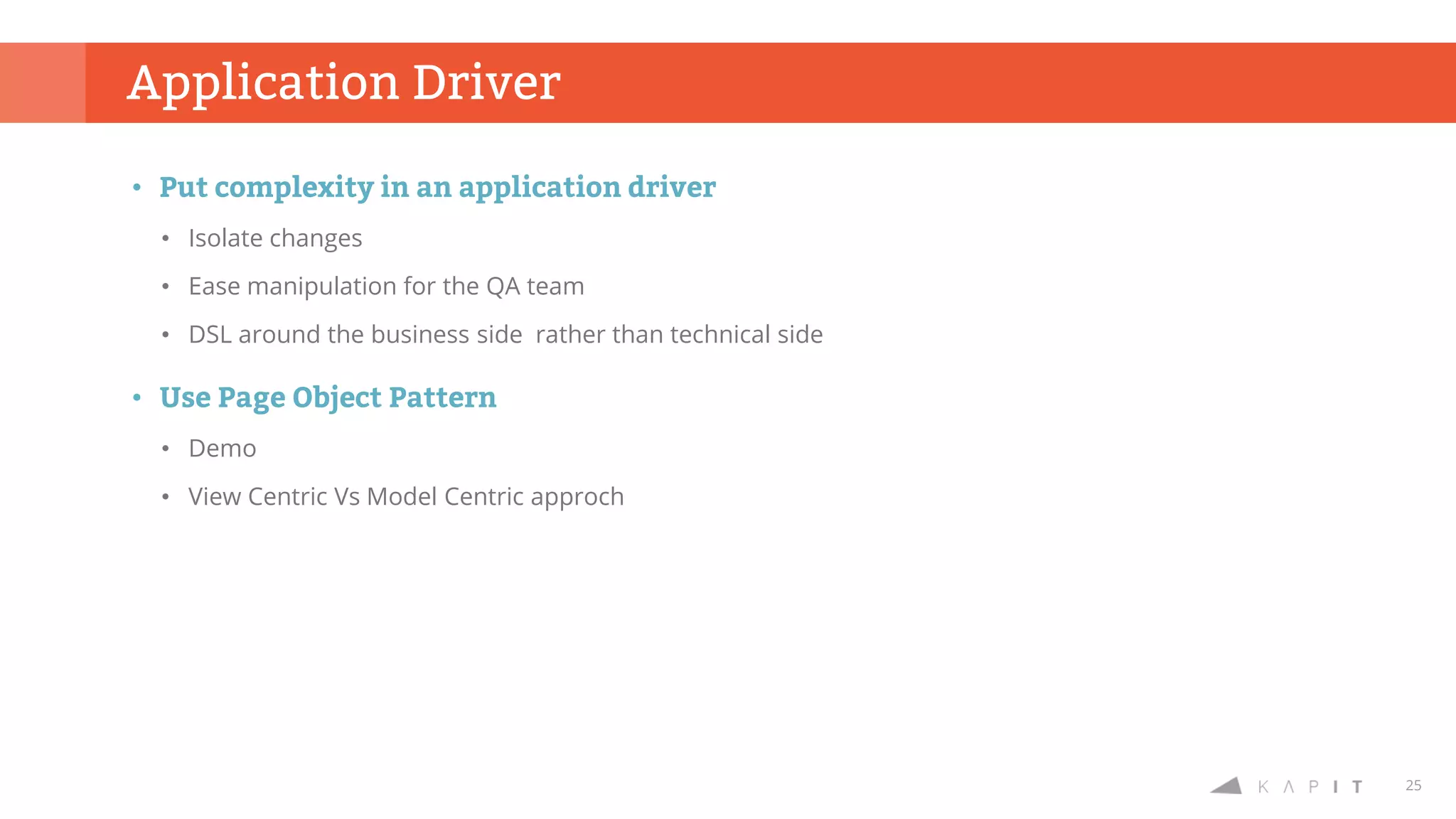25
Application Driver
• Put complexity in an application driver
• Isolate changes
• Ease manipulation for the QA team
• DSL around the business side rather than technical side
• Use Page Object Pattern
• Demo
• View Centric Vs Model Centric approch
 