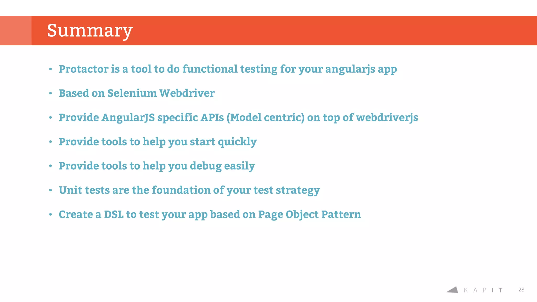 28
Summary
• Protactor is a tool to do functional testing for your angularjs app
• Based on Selenium Webdriver
• Provide AngularJS specific APIs (Model centric) on top of webdriverjs
• Provide tools to help you start quickly
• Provide tools to help you debug easily
• Unit tests are the foundation of your test strategy
• Create a DSL to test your app based on Page Object Pattern
 