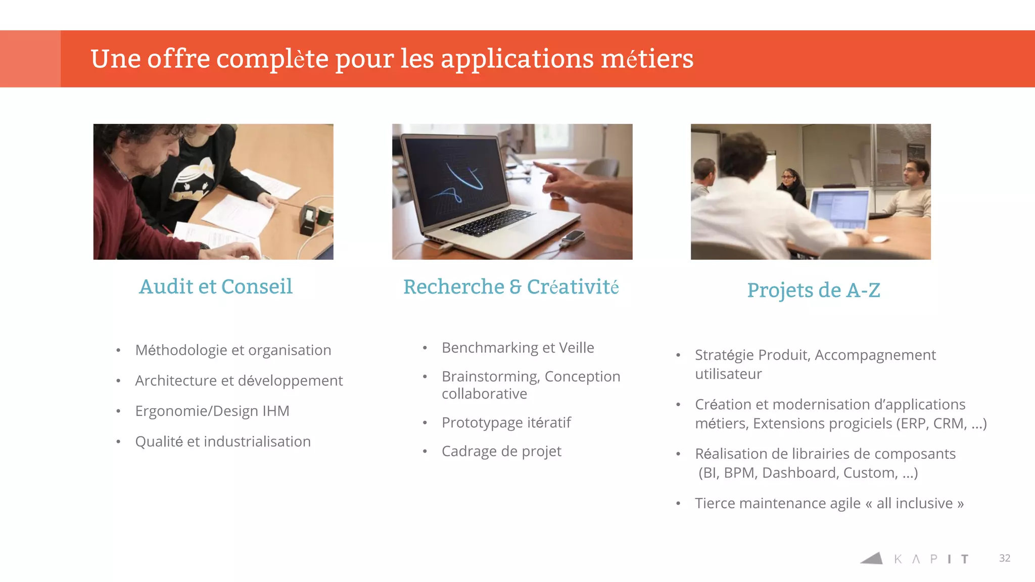 32
Une offre complète pour les applications métiers
Audit et Conseil
• Méthodologie et organisation
• Architecture et développement
• Ergonomie/Design IHM
• Qualité et industrialisation
Recherche & Créativité
• Benchmarking et Veille
• Brainstorming, Conception
collaborative
• Prototypage itératif
• Cadrage de projet
Projets de A-Z
• Stratégie Produit, Accompagnement
utilisateur
• Création et modernisation d’applications
métiers, Extensions progiciels (ERP, CRM, ...)
• Réalisation de librairies de composants
(BI, BPM, Dashboard, Custom, ...)
• Tierce maintenance agile « all inclusive »
 