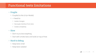 23
Functional tests limitations
• Fragile
• Coupled to the UI (or Model)
• -> Need to
• Isolate changes
• Decouple interface from tests
• Isolate complexity
• Slow
• Don’t try to test eveything
• Start with smoke tests and build on top of that
• Hard to debug
• Keep tests small
• Keep tests isolated
 
