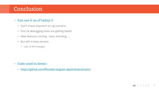 27
Conclusion
• Can use it as of today 
• Don’t invest anymore on ng-scenario
• Docs & debugging tools are getting better
• New features coming : tests sharding, …
• But still in beta version
• Lots of API changes
• Code used in demo :
• https://github.com/ffesseler/angular-app/tree/protractor
 