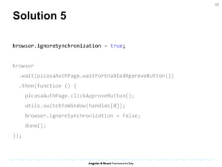 Solution 5
browser.ignoreSynchronization = true;
browser
.wait(picasaAuthPage.waitForEnabledApproveButton())
.then(function () {
picasaAuthPage.clickApproveButton();
utils.switchToWindow(handles[0]);
browser.ignoreSynchronization = false;
done();
});
46
 