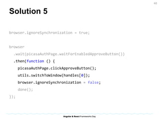 Solution 5
browser.ignoreSynchronization = true;
browser
.wait(picasaAuthPage.waitForEnabledApproveButton())
.then(function () {
picasaAuthPage.clickApproveButton();
utils.switchToWindow(handles[0]);
browser.ignoreSynchronization = false;
done();
});
48
 