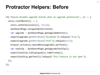 Protractor Helpers: Before
it('should disable upgrade button when no upgrade permission', () => {
utils.runIfNotIE(() => {
utils.setPermissions([], false);
dashboardPage.navigateById(siteId);
var upgrade = dashboardPage.getUpgradeButton();
expect(upgrade.getAttribute('disabled')).toEqual('true');
expect(upgrade.getAttribute('href')).toEqual(null);
browser.actions().mouseMove(upgrade).perform();
var tooltip = dashboardPage.getUpgradeTooltip();
expect(tooltip.isDisplayed()).toBeTruthy();
expect(tooltip.getText()).toEqual('This feature is not open');
});
});
75
 