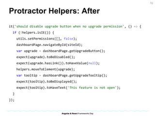Protractor Helpers: After
it('should disable upgrade button when no upgrade permission', () => {
if (!helpers.isIE()) {
utils.setPermissions([], false);
dashboardPage.navigateById(siteId);
var upgrade = dashboardPage.getUpgradeButton();
expect(upgrade).toBeDisabled();
expect(upgrade.hasLink()).toHaveValue(null);
helpers.moveToElement(upgrade);
var tooltip = dashboardPage.getUpgradeTooltip();
expect(tooltip).toBeDisplayed();
expect(tooltip).toHaveText('This feature is not open');
}
});
76
 