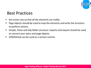 Agile Testing Alliance Global Testing Retreat 2017
Best Practices
 Set screen size so that all the elements are visible.
 Page objects should be used to map the elements and write the functions
to perform actions.
 Simple, Clean and tidy folder structure. Exports and require should be used
to connect your specs and page objects.
 SVN/GitHub can be used as a version control.
 