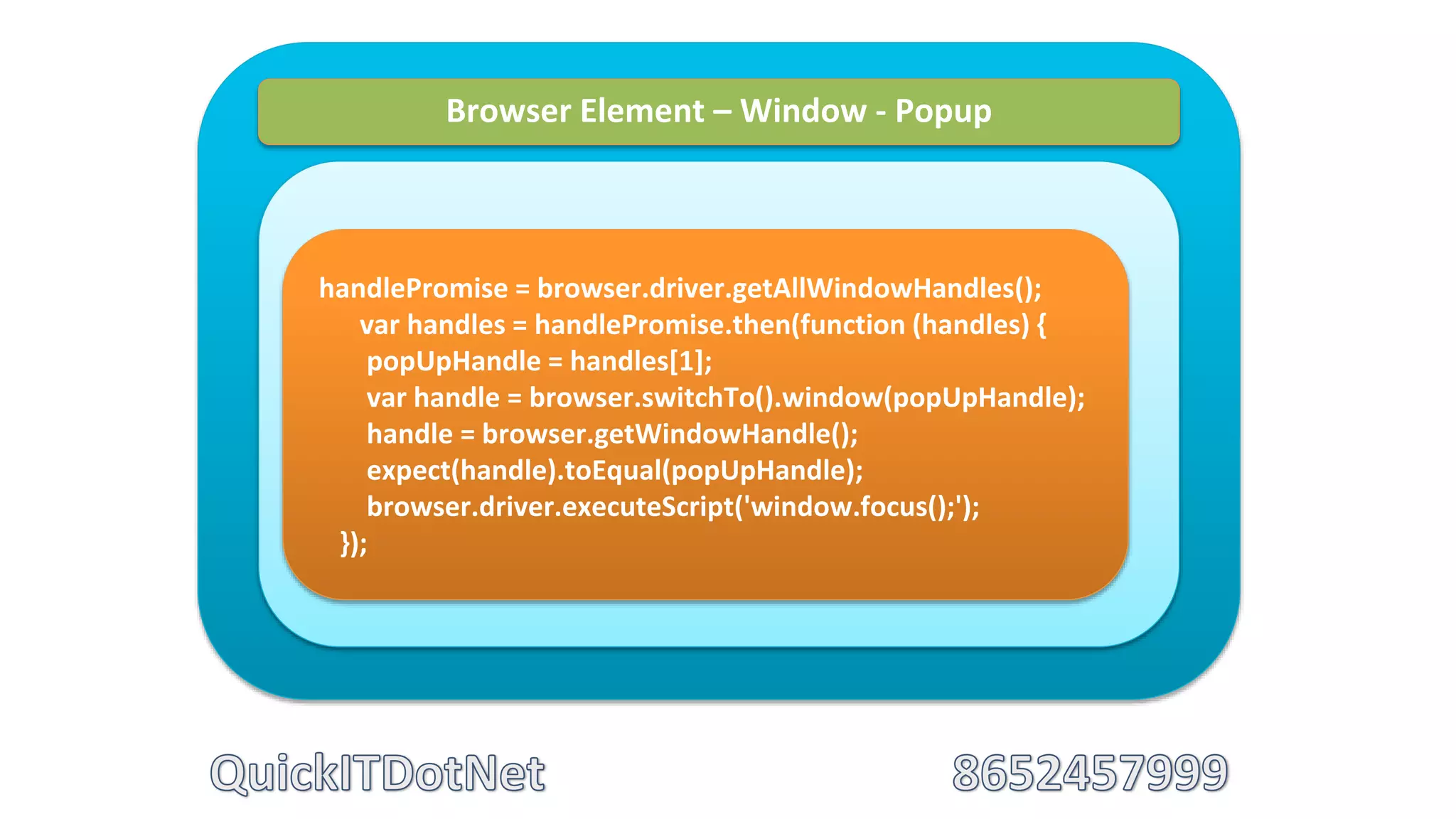 Browser Element – Window - Popup
handlePromise = browser.driver.getAllWindowHandles();
var handles = handlePromise.then(function (handles) {
popUpHandle = handles[1];
var handle = browser.switchTo().window(popUpHandle);
handle = browser.getWindowHandle();
expect(handle).toEqual(popUpHandle);
browser.driver.executeScript('window.focus();');
});
 