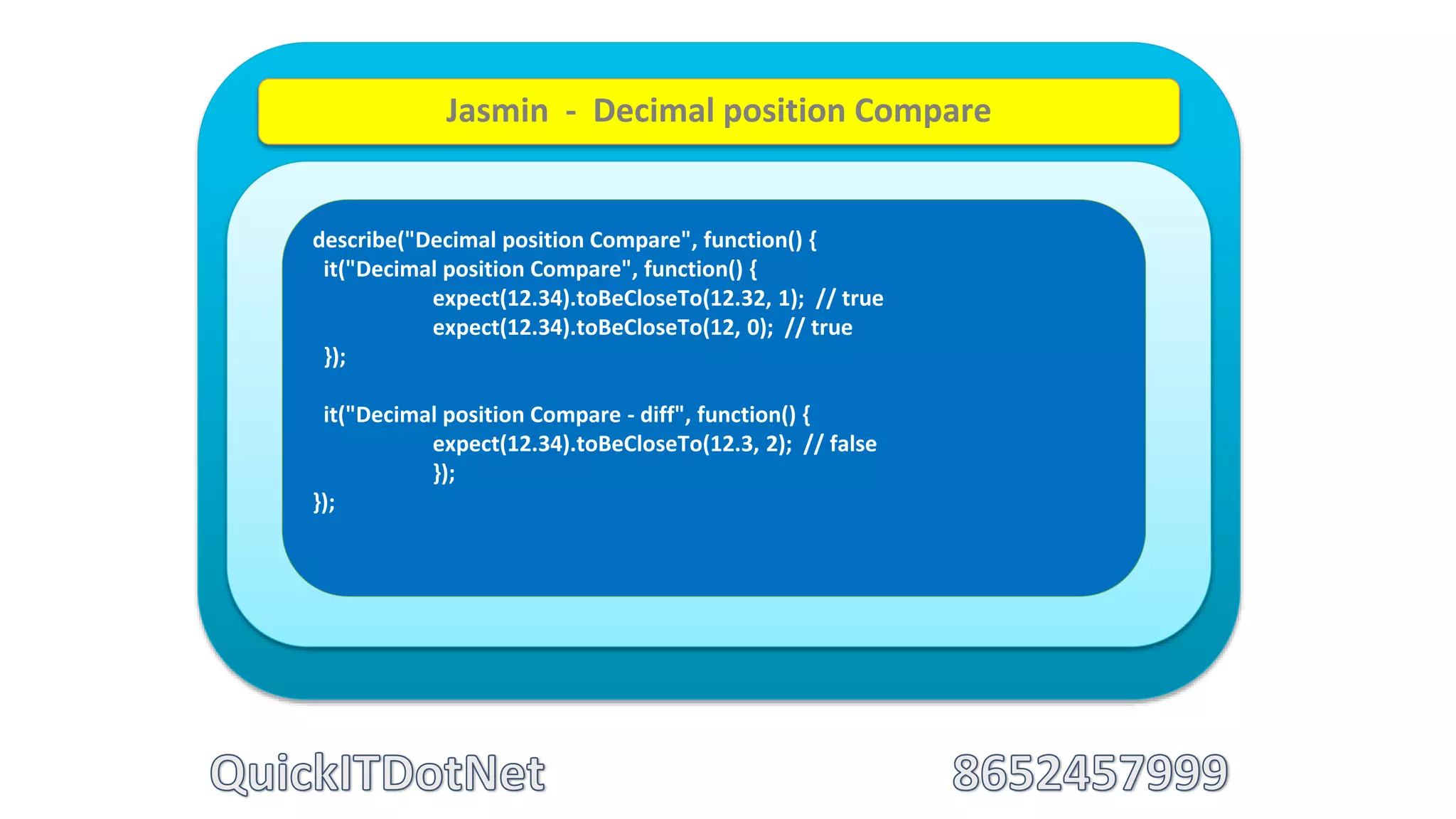 describe("Decimal position Compare", function() {
it("Decimal position Compare", function() {
expect(12.34).toBeCloseTo(12.32, 1); // true
expect(12.34).toBeCloseTo(12, 0); // true
});
it("Decimal position Compare - diff", function() {
expect(12.34).toBeCloseTo(12.3, 2); // false
});
});
Jasmin - Decimal position Compare
 