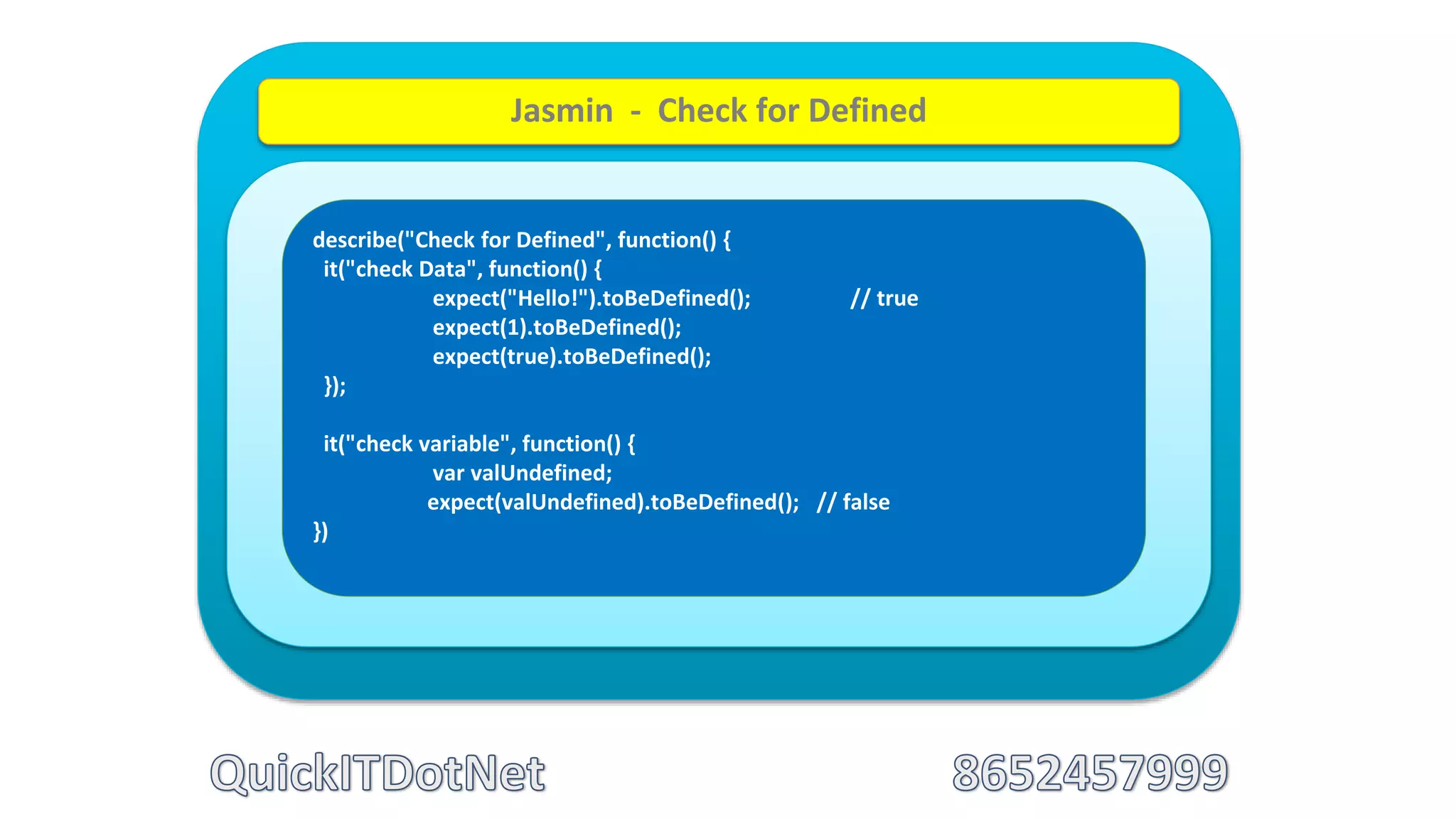 describe("Check for Defined", function() {
it("check Data", function() {
expect("Hello!").toBeDefined(); // true
expect(1).toBeDefined();
expect(true).toBeDefined();
});
it("check variable", function() {
var valUndefined;
expect(valUndefined).toBeDefined(); // false
})
Jasmin - Check for Defined
 