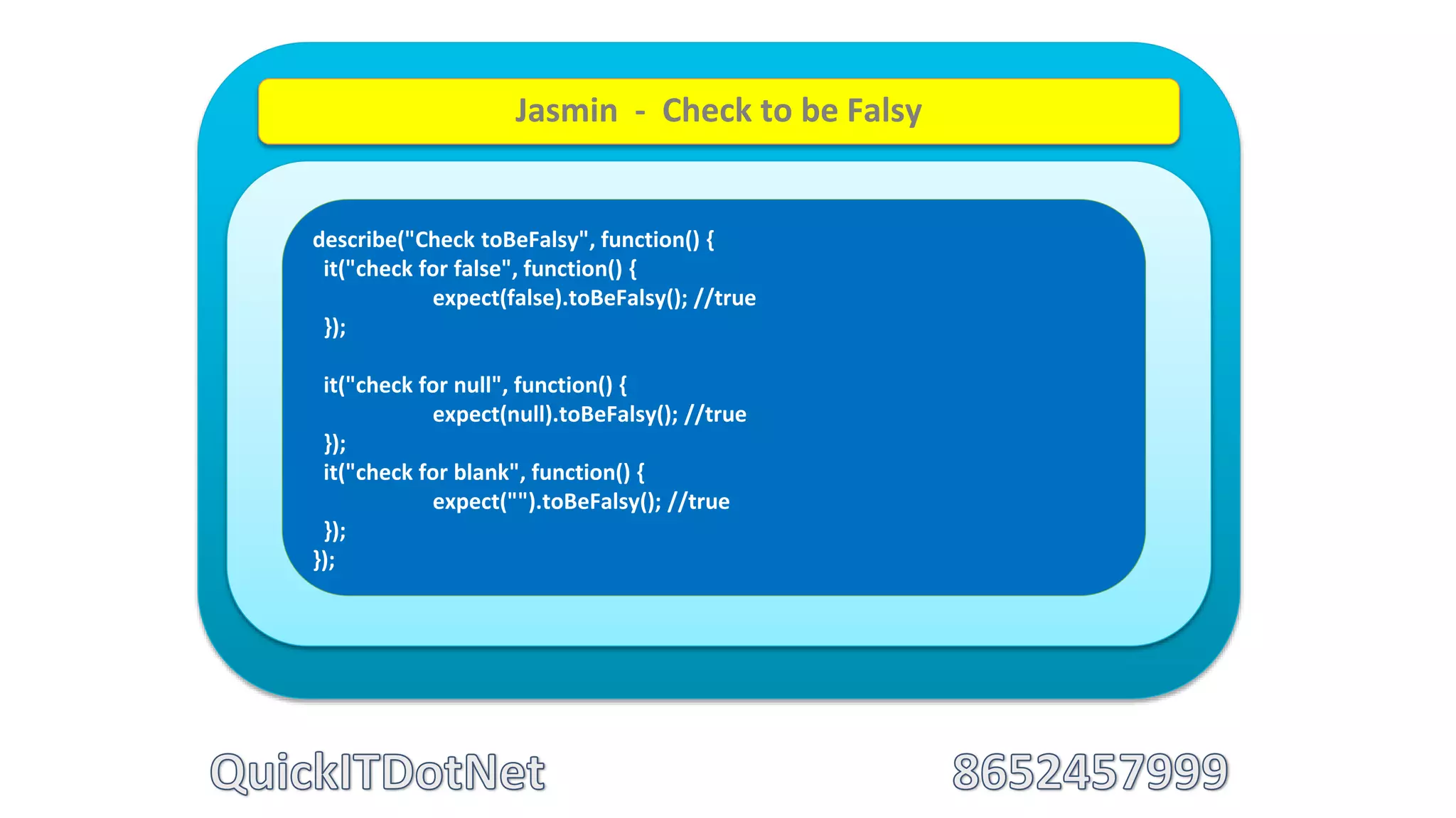 describe("Check toBeFalsy", function() {
it("check for false", function() {
expect(false).toBeFalsy(); //true
});
it("check for null", function() {
expect(null).toBeFalsy(); //true
});
it("check for blank", function() {
expect("").toBeFalsy(); //true
});
});
Jasmin - Check to be Falsy
 