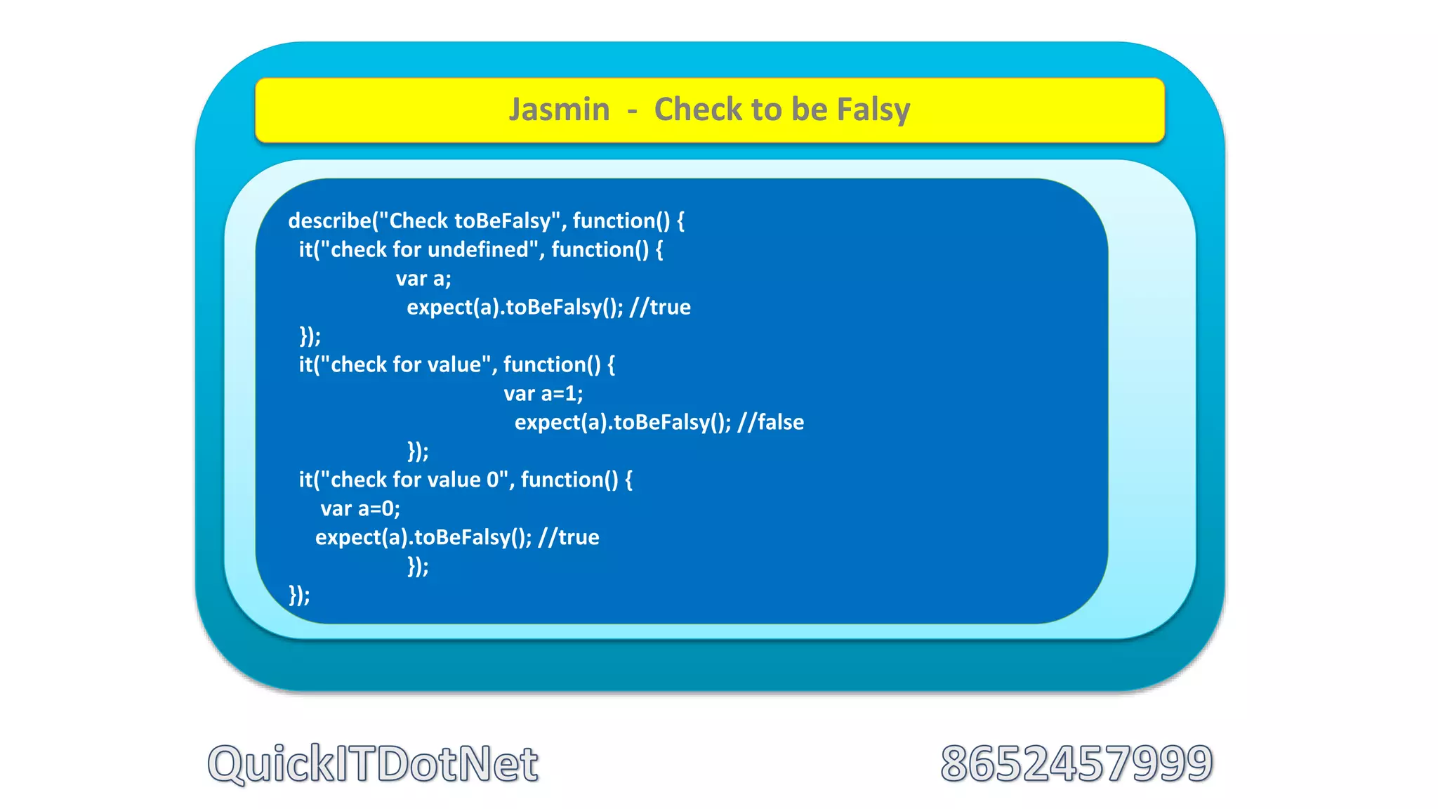 describe("Check toBeFalsy", function() {
it("check for undefined", function() {
var a;
expect(a).toBeFalsy(); //true
});
it("check for value", function() {
var a=1;
expect(a).toBeFalsy(); //false
});
it("check for value 0", function() {
var a=0;
expect(a).toBeFalsy(); //true
});
});
Jasmin - Check to be Falsy
 