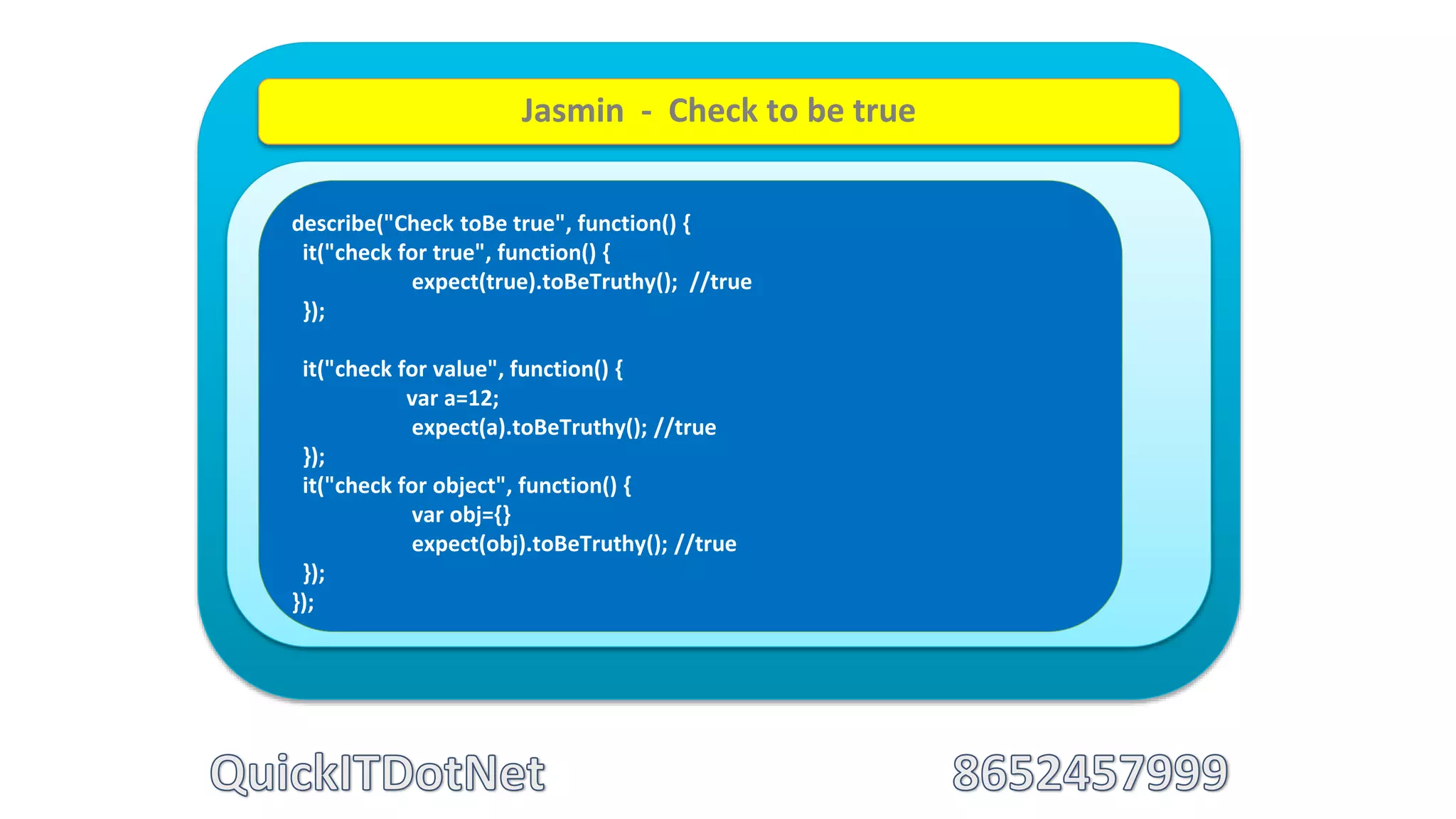 describe("Check toBe true", function() {
it("check for true", function() {
expect(true).toBeTruthy(); //true
});
it("check for value", function() {
var a=12;
expect(a).toBeTruthy(); //true
});
it("check for object", function() {
var obj={}
expect(obj).toBeTruthy(); //true
});
});
Jasmin - Check to be true
 