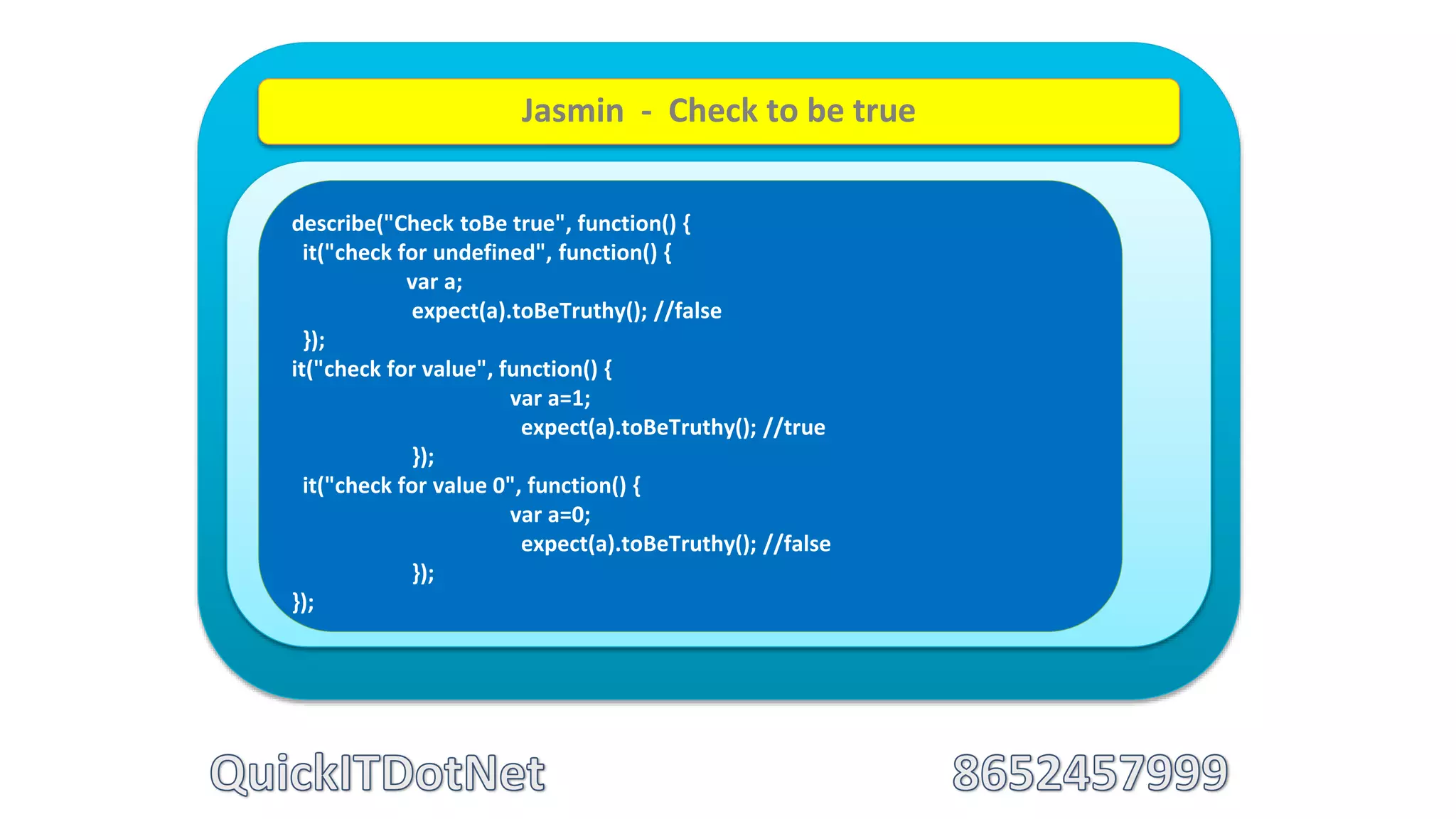 describe("Check toBe true", function() {
it("check for undefined", function() {
var a;
expect(a).toBeTruthy(); //false
});
it("check for value", function() {
var a=1;
expect(a).toBeTruthy(); //true
});
it("check for value 0", function() {
var a=0;
expect(a).toBeTruthy(); //false
});
});
Jasmin - Check to be true
 