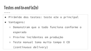 ● Pirâmide dos testes: teste e2e o principal
● Vantagens:
○ Demonstram que o todo funciona conforme o
esperado
○ Previne incidentes em produção
○ Teste manual toma muito tempo X CD
(continuous delivery)
Testes end-to-end (e2e)
 