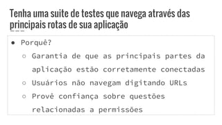 ● Porquê?
○ Garantia de que as principais partes da
aplicação estão corretamente conectadas
○ Usuários não navegam digitando URLs
○ Provê confiança sobre questões
relacionadas a permissões
Tenha uma suite de testes que navega através das
principais rotas de sua aplicação
 