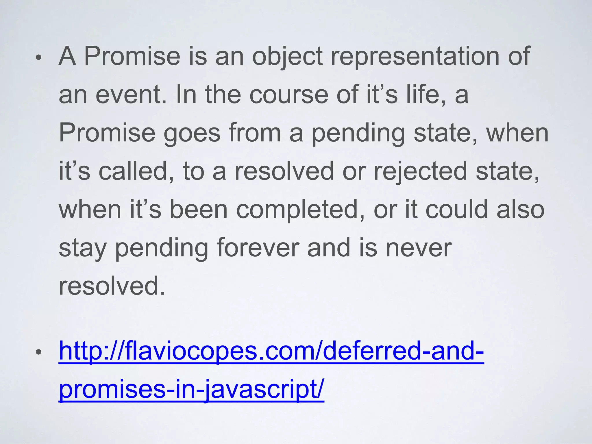 • A Promise is an object representation of
an event. In the course of it’s life, a
Promise goes from a pending state, when
it’s called, to a resolved or rejected state,
when it’s been completed, or it could also
stay pending forever and is never
resolved.
• http://flaviocopes.com/deferred-and-
promises-in-javascript/
 