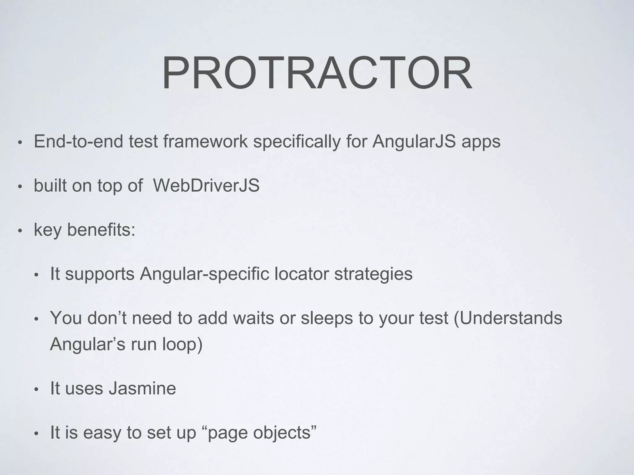 PROTRACTOR
• End-to-end test framework specifically for AngularJS apps
• built on top of WebDriverJS
• key benefits:
• It supports Angular-specific locator strategies
• You don’t need to add waits or sleeps to your test (Understands
Angular’s run loop)
• It uses Jasmine
• It is easy to set up “page objects”
 