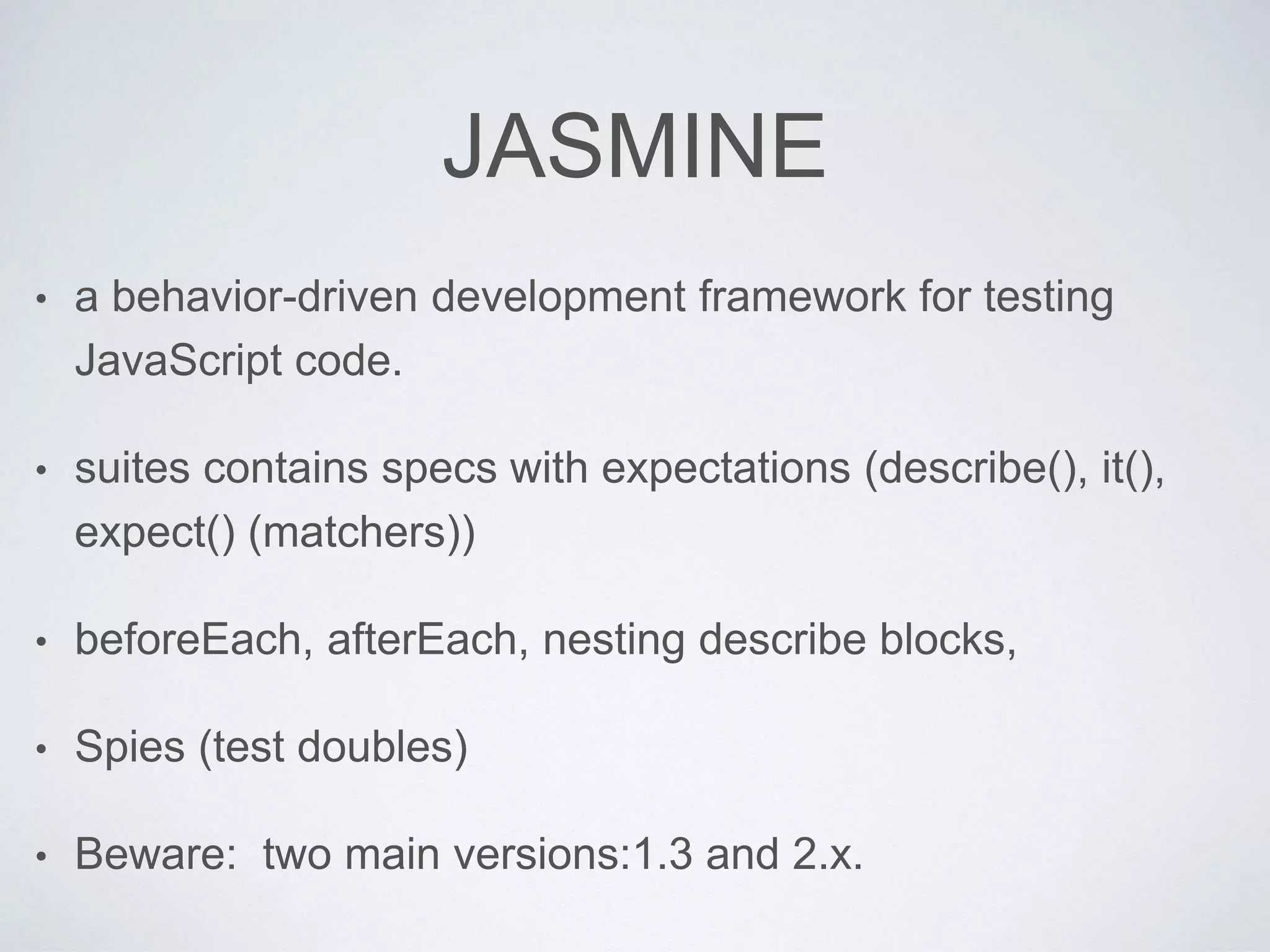 JASMINE
• a behavior-driven development framework for testing
JavaScript code.
• suites contains specs with expectations (describe(), it(),
expect() (matchers))
• beforeEach, afterEach, nesting describe blocks,
• Spies (test doubles)
• Beware: two main versions:1.3 and 2.x.
 