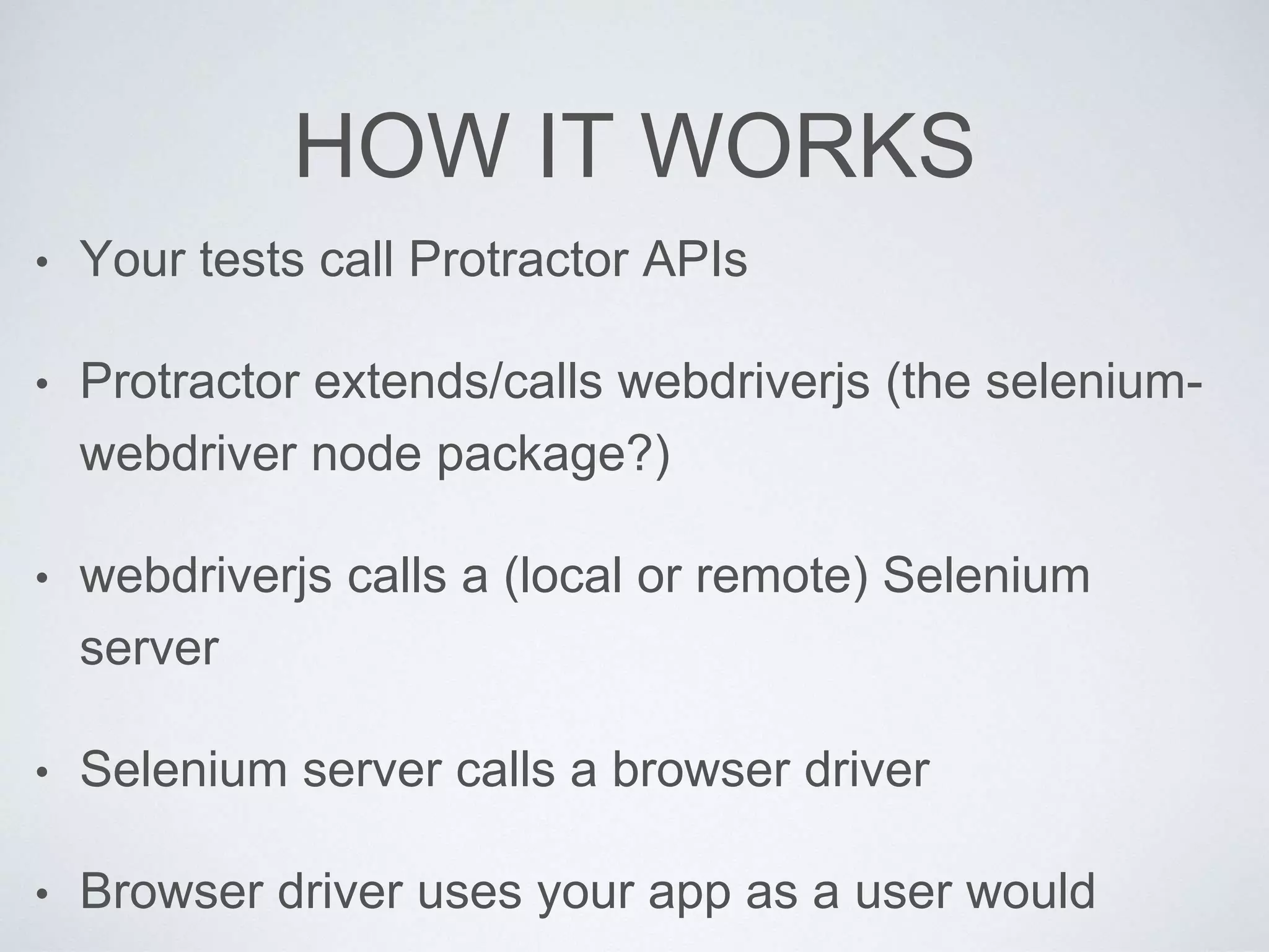 HOW IT WORKS
• Your tests call Protractor APIs
• Protractor extends/calls webdriverjs (the selenium-
webdriver node package?)
• webdriverjs calls a (local or remote) Selenium
server
• Selenium server calls a browser driver
• Browser driver uses your app as a user would
 