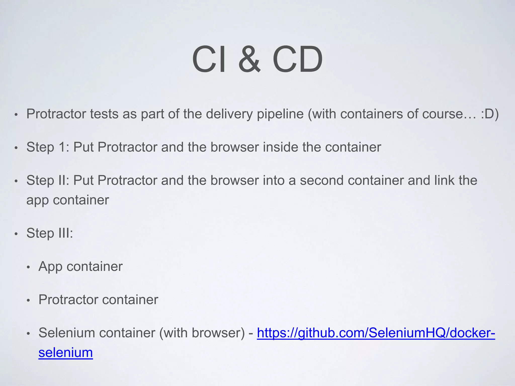 CI & CD
• Protractor tests as part of the delivery pipeline (with containers of course… :D)
• Step 1: Put Protractor and the browser inside the container
• Step II: Put Protractor and the browser into a second container and link the
app container
• Step III:
• App container
• Protractor container
• Selenium container (with browser) - https://github.com/SeleniumHQ/docker-
selenium
 