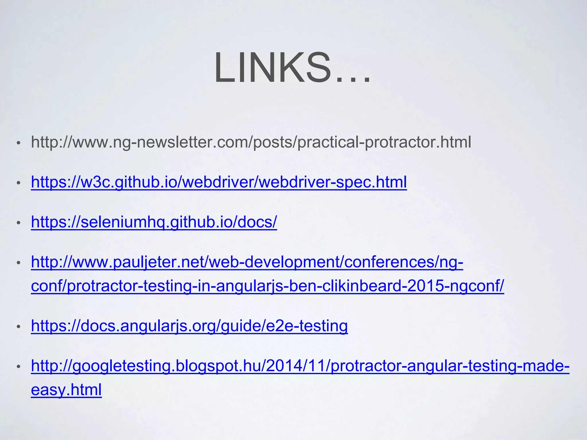 LINKS…
• http://www.ng-newsletter.com/posts/practical-protractor.html
• https://w3c.github.io/webdriver/webdriver-spec.html
• https://seleniumhq.github.io/docs/
• http://www.pauljeter.net/web-development/conferences/ng-
conf/protractor-testing-in-angularjs-ben-clikinbeard-2015-ngconf/
• https://docs.angularjs.org/guide/e2e-testing
• http://googletesting.blogspot.hu/2014/11/protractor-angular-testing-made-
easy.html
 