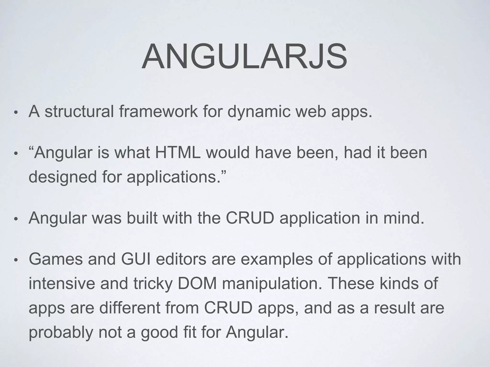 ANGULARJS
• A structural framework for dynamic web apps.
• “Angular is what HTML would have been, had it been
designed for applications.”
• Angular was built with the CRUD application in mind.
• Games and GUI editors are examples of applications with
intensive and tricky DOM manipulation. These kinds of
apps are different from CRUD apps, and as a result are
probably not a good fit for Angular.
 