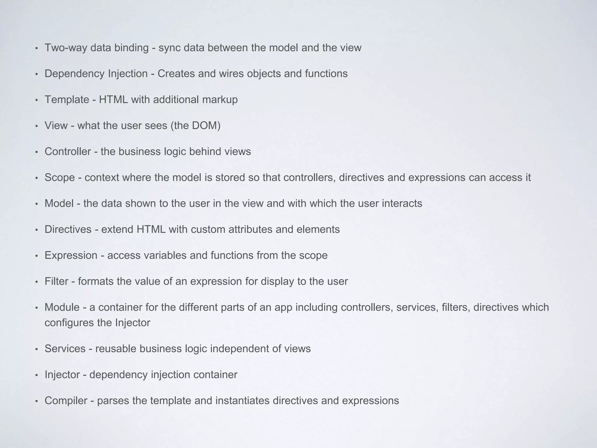 • Two-way data binding - sync data between the model and the view
• Dependency Injection - Creates and wires objects and functions
• Template - HTML with additional markup
• View - what the user sees (the DOM)
• Controller - the business logic behind views
• Scope - context where the model is stored so that controllers, directives and expressions can access it
• Model - the data shown to the user in the view and with which the user interacts
• Directives - extend HTML with custom attributes and elements
• Expression - access variables and functions from the scope
• Filter - formats the value of an expression for display to the user
• Module - a container for the different parts of an app including controllers, services, filters, directives which
configures the Injector
• Services - reusable business logic independent of views
• Injector - dependency injection container
• Compiler - parses the template and instantiates directives and expressions
 