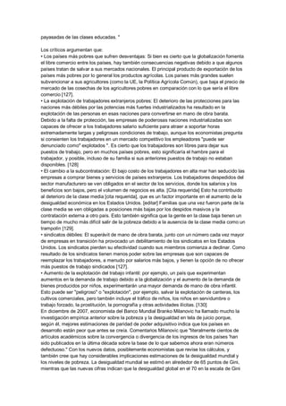 payasadas de las clases educadas. "

Los críticos argumentan que:
• Los países más pobres que sufren desventajas: Si bien es cierto que la globalización fomenta
el libre comercio entre los países, hay también consecuencias negativas debido a que algunos
países tratan de salvar a sus mercados nacionales. El principal producto de exportación de los
países más pobres por lo general los productos agrícolas. Los países más grandes suelen
subvencionar a sus agricultores (como la UE, la Política Agrícola Común), que baja el precio de
mercado de las cosechas de los agricultores pobres en comparación con lo que sería el libre
comercio [127].
• La explotación de trabajadores extranjeros pobres: El deterioro de las protecciones para las
naciones más débiles por las potencias más fuertes industrializados ha resultado en la
explotación de las personas en esas naciones para convertirse en mano de obra barata.
Debido a la falta de protección, las empresas de poderosas naciones industrializadas son
capaces de ofrecer a los trabajadores salario suficiente para atraer a soportar horas
extremadamente largas y peligrosas condiciones de trabajo, aunque los economistas pregunta
si consienten los trabajadores en un mercado competitivo los empleadores "puede ser
denunciado como" explotados ". Es cierto que los trabajadores son libres para dejar sus
puestos de trabajo, pero en muchos países pobres, esto significaría el hambre para el
trabajador, y posible, incluso de su familia si sus anteriores puestos de trabajo no estaban
disponibles. [128]
• El cambio a la subcontratación: El bajo costo de los trabajadores en alta mar han seducido las
empresas a comprar bienes y servicios de países extranjeros. Los trabajadores despedidos del
sector manufacturero se ven obligados en el sector de los servicios, donde los salarios y los
beneficios son bajos, pero el volumen de negocios es alta. [Cita requerida] Esto ha contribuido
al deterioro de la clase media [cita requerida], que es un factor importante en el aumento de la
desigualdad económica en los Estados Unidos. [editar] Familias que una vez fueron parte de la
clase media se ven obligadas a posiciones más bajas por los despidos masivos y la
contratación externa a otro país. Esto también significa que la gente en la clase baja tienen un
tiempo de mucho más difícil salir de la pobreza debido a la ausencia de la clase media como un
trampolín [129].
• sindicatos débiles: El superávit de mano de obra barata, junto con un número cada vez mayor
de empresas en transición ha provocado un debilitamiento de los sindicatos en los Estados
Unidos. Los sindicatos pierden su efectividad cuando sus miembros comienza a declinar. Como
resultado de los sindicatos tienen menos poder sobre las empresas que son capaces de
reemplazar los trabajadores, a menudo por salarios más bajos, y tienen la opción de no ofrecer
más puestos de trabajo sindicados [127].
• Aumento de la explotación del trabajo infantil: por ejemplo, un país que experimentan
aumentos en la demanda de trabajo debido a la globalización y el aumento de la demanda de
bienes producidos por niños, experimentarán una mayor demanda de mano de obra infantil.
Esto puede ser "peligroso" o "explotación", por ejemplo, salvar la explotación de canteras, los
cultivos comerciales, pero también incluye el tráfico de niños, los niños en servidumbre o
trabajo forzado, la prostitución, la pornografía y otras actividades ilícitas. [130]
En diciembre de 2007, economista del Banco Mundial Branko Milanovic ha llamado mucho la
investigación empírica anterior sobre la pobreza y la desigualdad en tela de juicio porque,
según él, mejores estimaciones de paridad de poder adquisitivo indica que los países en
desarrollo están peor que antes se creía. Comentarios Milanovic que "literalmente cientos de
artículos académicos sobre la convergencia o divergencia de los ingresos de los países 'han
sido publicados en la última década sobre la base de lo que sabemos ahora eran números
defectuoso." Con los nuevos datos, posiblemente economistas que revise los cálculos, y
también cree que hay considerables implicaciones estimaciones de la desigualdad mundial y
los niveles de pobreza. La desigualdad mundial se estimó en alrededor de 65 puntos de Gini,
mientras que las nuevas cifras indican que la desigualdad global en el 70 en la escala de Gini
 