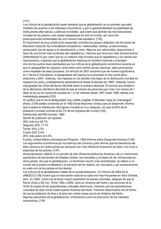 [131].
Los críticos de la globalización suele destacar que la globalización es un proceso que está
mediado de acuerdo a los intereses corporativos, y por lo general plantean la posibilidad de
instituciones alternativas y políticas mundiales, que creen que abordar las reivindicaciones
morales de los pobres y las clases trabajadoras en todo el mundo, así como las
preocupaciones ambientales de una manera más equitativa. [132]
El movimiento es muy amplio [cita requerida], incluidos los grupos religiosos, las facciones de
liberación nacional, los sindicalistas campesinos, intelectuales, artistas, proteccionistas,
anarquistas, las de apoyo a la relocalización y otros. Algunos son reformistas, (argumentar a
favor de una forma más moderada del capitalismo), mientras que otros son más revolucionarios
(defendiendo lo que creen que es un sistema más humano que el capitalismo) y los demás son
reaccionarios, creyendo que la globalización destruya la industria nacional y el empleo.
Uno de los puntos clave planteados por los críticos de la globalización económica reciente es
que la desigualdad de ingresos, tanto entre como dentro de las naciones, está aumentando
como resultado de estos procesos. Un artículo de 2001 encontró que de manera significativa,
en 7 de los 8 indicadores, la desigualdad del ingreso ha aumentado en los veinte años
anteriores a 2001. Además, "los ingresos en los deciles más bajos de la distribución mundial de
ingresos ha caído, probablemente absolutamente desde la década de 1980". Además, fueron
impugnadas las cifras del Banco Mundial sobre la pobreza absoluta. El artículo era escéptico
de la afirmación del Banco Mundial de que el número de personas que viven con menos de 1
dólar al día se ha mantenido estable en 1.2 mil millones desde 1987 hasta 1998, debido a la
metodología sesgada [133].
Un gráfico que le dio la desigualdad muy visible y legible, la llamada "copa de champagne"
efecto, [134] estaba contenida en el 1992 de las Naciones Unidas para el Desarrollo informe,
que muestra la distribución del ingreso mundial es muy desigual, con que el 20% de la
población mundial controla el 82,7% de los ingresos del mundo [135].
Distribución del PIB mundial, 1989
Quintil de población de ingresos
20% más rico 82,7%
Segundo 20% 11,7%
Tercer 20% 2,3%
Cuarto 20% 2,4%
20% más pobre el 0,2%
Fuente: United Nations Development Program. 1992 Informe sobre Desarrollo Humano [136]
Los argumentos económicos por los teóricos del comercio justo afirmar que los beneficios del
libre comercio sin restricciones las personas con más influencia financiera (es decir, los ricos) a
expensas de los pobres. [137]
Americanización refieren a un período de alta influencia política de América y de un crecimiento
significativo de las tiendas de Estados Unidos, los mercados y el objeto de ser introducidas en
otros países. Así que la globalización, un fenómeno mucho más diversificada, se refiere a un
mundo de la política multilateral y el aumento de los objetos, los mercados y así sucesivamente
en cada uno de los países en los demás.
Los críticos de la globalización hablar de la occidentalización. Un informe de 2005 de la
UNESCO [138] mostró que el intercambio cultural es cada vez más frecuentes en Asia Oriental,
pero. En 2002, China fue el tercer mayor exportador de bienes culturales, después de que el
Reino Unido y EE.UU.. Entre 1994 y 2002, tanto en América del Norte y las acciones de la
Unión Europea de las exportaciones culturales disminuido, mientras que las exportaciones
culturales de Asia creció hasta superar América del Norte. Factores relacionados con el hecho
de que la población de Asia y el área son varias veces que la de América del Norte.
Algunos oponentes de la globalización, el fenómeno como la promoción de los intereses
corporativos. [139
 