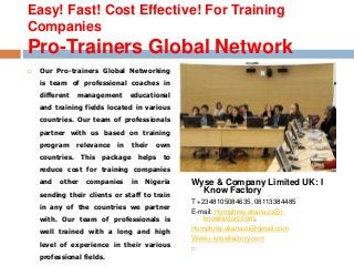 Easy! Fast! Cost Effective! For Training 
Companies 
Pro-Trainers Global Network 
 Our Pro-trainers Global Networking 
is team of professional coaches in 
different management educational 
and training fields located in various 
countries. Our team of professionals 
partner with us based on training 
program relevance in their own 
countries. This package helps to 
reduce cost for training companies 
and other companies in Nigeria 
sending their clients or staff to train 
in any of the countries we partner 
with. Our team of professionals is 
well trained with a long and high 
level of experience in their various 
professional fields. 
 Wyse & Company Limited UK 
Wyse & Company Limited UK: I 
Know Factory 
T +2348105084635, 08113384485 
E-mail: Humphrey.akanazu@i-knowfactory. 
com, 
Humphrey.akanazu@gmail.com 
Www.i-knowfactory.com 
 
 