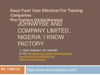 Easy! Fast! Cost Effective! For Training 
Companies 
Pro-Trainers Global Network 
JOHNWYSE AND 
COMPANY LIMITED, 
NIGERIA: I KNOW 
FACTORY 
T +2348105084635, 08113384485 
E-mail: Humphrey.akanazu@i-knowfactory.com, 
Humphrey.akanazu@gmail.com 
Www.i-knowfactory.com 
http://www.iknowfactory.com/ 
RC 1209719 
 
