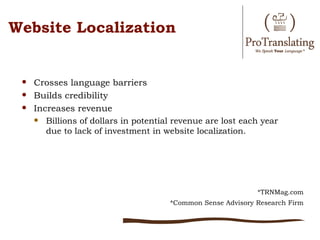 Website Localization


    Crosses language barriers
    Builds credibility
    Increases revenue
      Billions of dollars in potential revenue are lost each year
        due to lack of investment in website localization.




                                                              *TRNMag.com
                                       *Common Sense Advisory Research Firm
 