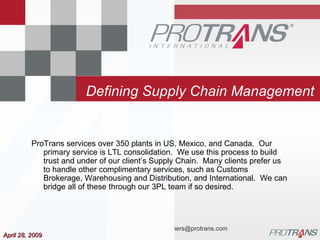 Defining Supply Chain Management April 28, 2009 ProTrans services over 350 plants in US, Mexico, and Canada.  Our primary service is LTL consolidation.  We use this process to build trust and under of our client’s Supply Chain.  Many clients prefer us to handle other complimentary services, such as Customs Brokerage, Warehousing and Distribution, and International.  We can bridge all of these through our 3PL team if so desired. 