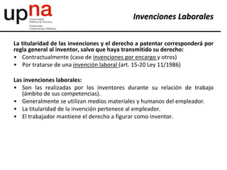 La titularidad de las invenciones y el derecho a patentar corresponderá por
regla general al inventor, salvo que haya transmitido su derecho:
• Contractualmente (caso de invenciones por encargo y otros)
• Por tratarse de una invención laboral (art. 15-20 Ley 11/1986)
Las invenciones laborales:
• Son las realizadas por los inventores durante su relación de trabajo
(ámbito de sus competencias).
• Generalmente se utilizan medios materiales y humanos del empleador.
• La titularidad de la invención pertenece al empleador.
• El trabajador mantiene el derecho a figurar como inventor.
Invenciones Laborales
 