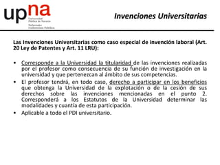 Las Invenciones Universitarias como caso especial de invención laboral (Art.
20 Ley de Patentes y Art. 11 LRU):
• Corresponde a la Universidad la titularidad de las invenciones realizadas
por el profesor como consecuencia de su función de investigación en la
universidad y que pertenezcan al ámbito de sus competencias.
• El profesor tendrá, en todo caso, derecho a participar en los beneficios
que obtenga la Universidad de la explotación o de la cesión de sus
derechos sobre las invenciones mencionadas en el punto 2.
Corresponderá a los Estatutos de la Universidad determinar las
modalidades y cuantía de esta participación.
• Aplicable a todo el PDI universitario.
Invenciones Universitarias
 