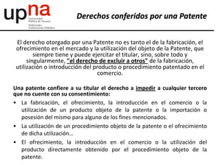 El derecho otorgado por una Patente no es tanto el de la fabricación, el
ofrecimiento en el mercado y la utilización del objeto de la Patente, que
siempre tiene y puede ejercitar el titular, sino, sobre todo y
singularmente, "el derecho de excluir a otros" de la fabricación,
utilización o introducción del producto o procedimiento patentado en el
comercio.
Una patente confiere a su titular el derecho a impedir a cualquier tercero
que no cuente con su consentimiento:
• La fabricación, el ofrecimiento, la introducción en el comercio o la
utilización de un producto objeto de la patente o la importación o
posesión del mismo para alguno de los fines mencionados.
• La utilización de un procedimiento objeto de la patente o el ofrecimiento
de dicha utilización…
• El ofrecimiento, la introducción en el comercio o la utilización del
producto directamente obtenido por el procedimiento objeto de la
patente.
Derechos conferidos por una Patente
 
