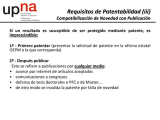 Si un resultado es susceptible de ser protegido mediante patente, es
imprescindible:
1º - Primero patentar (presentar la solicitud de patente en la oficina estatal
OEPM o la que corresponda)
2º - Después publicar
Esto se refiere a publicaciones por cualquier medio:
• avance por internet de artículos aceptados
• comunicaciones a congresos
• defensa de tesis doctorales o PFC o de Master…
• de otro modo se invalida la patente por falta de novedad
Requisitos de Patentabilidad (iii)
Compatibilización de Novedad con Publicación
 
