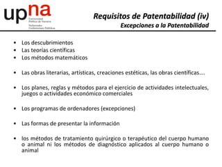 • Los descubrimientos
• Las teorías científicas
• Los métodos matemáticos
• Las obras literarias, artísticas, creaciones estéticas, las obras científicas….
• Los planes, reglas y métodos para el ejercicio de actividades intelectuales,
juegos o actividades económico comerciales
• Los programas de ordenadores (excepciones)
• Las formas de presentar la información
• los métodos de tratamiento quirúrgico o terapéutico del cuerpo humano
o animal ni los métodos de diagnóstico aplicados al cuerpo humano o
animal
Requisitos de Patentabilidad (iv)
Excepciones a la Patentabilidad
 