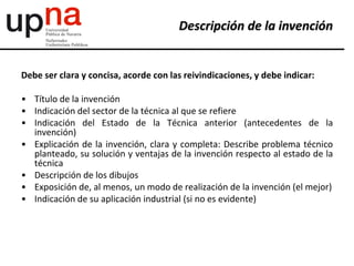 Debe ser clara y concisa, acorde con las reivindicaciones, y debe indicar:
• Título de la invención
• Indicación del sector de la técnica al que se refiere
• Indicación del Estado de la Técnica anterior (antecedentes de la
invención)
• Explicación de la invención, clara y completa: Describe problema técnico
planteado, su solución y ventajas de la invención respecto al estado de la
técnica
• Descripción de los dibujos
• Exposición de, al menos, un modo de realización de la invención (el mejor)
• Indicación de su aplicación industrial (si no es evidente)
Descripción de la invención
 