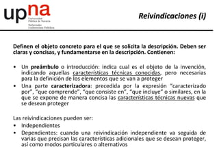 Definen el objeto concreto para el que se solicita la descripción. Deben ser
claras y concisas, y fundamentarse en la descripción. Contienen:
• Un preámbulo o introducción: indica cual es el objeto de la invención,
indicando aquellas características técnicas conocidas, pero necesarias
para la definición de los elementos que se van a proteger
• Una parte caracterizadora: precedida por la expresión “caracterizado
por”, “que comprende”, “que consiste en”, “que incluye” o similares, en la
que se expone de manera concisa las características técnicas nuevas que
se desean proteger
Las reivindicaciones pueden ser:
• Independientes
• Dependientes: cuando una reivindicación independiente va seguida de
varias que precisan las características adicionales que se desean proteger,
así como modos particulares o alternativos
Reivindicaciones (i)
 