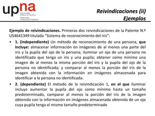 Ejemplo de reivindicaciones. Primeras dos reivindicaciones de la Patente N.º
US4641349 titulada “Sistema de reconocimiento del iris”:
• 1. (independiente) Un método de reconocimiento de una persona, que
incluye: almacenar información en imágenes de al menos una parte del
iris y la pupila del ojo de la persona; iluminar un ojo de una persona no
identificada que tenga un iris y una pupila; obtener como mínimo una
imagen de al menos la misma porción del iris y la pupila del ojo de la
persona no identificada; y comparar al menos la porción del iris de la
imagen obtenida con la información en imágenes almacenada para
identificar a la persona no identificada.
• 2. (dependiente) El método de la reivindicación 1, en el que iluminar
incluye aumentar la pupila del ojo como mínimo hasta un tamaño
predeterminado, comparar al menos la porción del iris de la imagen
obtenida con la información en imágenes almacenada obtenida de un ojo
cuya pupila tenga el mismo tamaño predeterminado
Reivindicaciones (ii)
Ejemplos
 