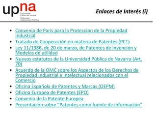 • Convenio de París para la Protección de la Propiedad
Industrial
• Tratado de Cooperación en materia de Patentes (PCT)
• Ley 11/1986, de 20 de marzo, de Patentes de Invención y
Modelos de utilidad
• Nuevos estatutos de la Universidad Pública de Navarra (Art.
70)
• Acuerdo de la OMC sobre los Aspectos de los Derechos de
Propiedad Industrial e Intelectual relacionados con el
Comercio
• Oficina Española de Patentes y Marcas (OEPM)
• Oficina Europea de Patentes (EPO)
• Convenio de la Patente Europea
• Presentación sobre “Patentes como fuente de información”
Enlaces de Interés (i)
 