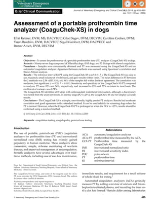 Brief Clinical Communication Journal of Veterinary Emergency and Critical Care 24(4) 2014, pp 455–460
doi: 10.1111/vec.12200
Assessment of a portable prothrombin time
analyzer (CoaguChek-XS) in dogs
Efrat Kelmer, DVM, MS, DACVECC; Gilad Segev, DVM, DECVIM; Carolina Codner, DVM;
Yaron Bruchim, DVM, DACVECC; Sigal Klainbart, DVM, DACVECC and
Itamar Aroch, DVM, DECVIM
Abstract
Objectives – To assess the performance of a portable prothrombin time (PT) analyzer (CoaguChek-XS) in dogs.
Animals – Ninety-seven dogs composed of 20 healthy dogs, 45 ill dogs, and 32 ill dogs with altered coagulation.
Procedures – Samples were concurrently obtained and PT was measured using the CoaguChek-XS and an
automated coagulation analyzer. Agreement between methods was assessed using Spearman’s correlation and
Bland–Altman analysis.
Results – The reference interval for PT using the CoaguChek-XS was 9.6–11.5 s. The CoaguChek-XS was easy to
use, required a small volume of whole blood, and gave results within 1 min. The mean difference in PT between
the 2 methods was 2.58 s (SD 3.10), and 94% of the samples fell within limits of agreement. The correlation was
moderate, but significant (r = 0.35, P < 0.001). Sensitivity and specificity of the CoaguCheck-XS PT compared
to analyzer PT were 92% and 56%, respectively, and increased to 95% and 77% on intent to treat basis. The
coefficient of variance was 0.72%.
The CoaguChek-XS identified all 8 dogs with anticoagulant rodenticide intoxication, although a discrepancy
was noted from the analyzer results. In anemic dogs (PCVࣘ25%), the CoaguChek-XS did not display accurate
results.
Conclusions – The CoaguChek-XS is a simple, user-friendly, highly precise PT analyzer. Results had moderate
correlation and good agreement with a standard method. It can be used reliably for screening dogs when the
PT is normal. However, when the CoaguChek-XS PT is prolonged or when the PCV is ࣘ25%, results should be
confirmed using a standard method.
(J Vet Emerg Crit Care 2014; 24(4): 455–460) doi: 10.1111/vec.12200
Keywords: coagulation testing, coagulopathy, point-of-care testing
Introduction
The use of portable, point-of-care (POC) coagulation
analyzers for prothrombin time (PT) and international
normalized ratio (INR) testing has recently gained
popularity in human medicine. These analyzers allow
convenient, simple, at-home monitoring of warfarin
therapy, and improved management of anticoagulation.
Portable analyzers have several advantages over tradi-
tional methods, including ease of use, low maintenance,
From the Department of Small Animal Emergency and Critical Care, the
Hebrew University Veterinary Teaching Hospital, Koret School of Veterinary
Medicine, Rehovot, Israel.
The CoaguChek-XS test strips, and some of the reagents used for ACA-
PT, were provided by DYN Diagnostics LTD, Caesarea, Israel. The authors
declare no other conflict of interests.
Address correspondence and reprint requests to
Dr. Kelmer, Hebrew University Veterinary Teaching Hospital, Koret
School of Veterinary Medicine, PO Box 12, Rehovot 76100, Israel. Email:
kelmere1@gmail.com
Submitted September 21, 2012; Accepted May 25, 2014.
Abbreviations
ACA automated coagulation analyzer
ACA-PT prothrombin time measured by the ACA
CCX-PT Prothrombin time measured by the
CoaguChek-XS
INR international normalized ratio
ISI international sensitivity index
POC point-of-care
PT prothrombin time
RI reference interval
immediate results, and requirement for a small volume
of whole blood for testing.1
Automated coagulation analyzers (ACA) generally
measure PT by adding a mixture of calcium and throm-
boplastin to citrated plasma, and recording the time un-
til a clot has formed.2
Results differ among laboratories
C
 Veterinary Emergency and Critical Care Society 2014 455
 