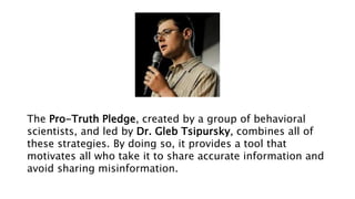 The Pro-Truth Pledge, created by a group of behavioral
scientists, and led by Dr. Gleb Tsipursky, combines all of
these strategies. By doing so, it provides a tool that
motivates all who take it to share accurate information and
avoid sharing misinformation.
 
