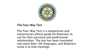 The Four-Way Test
The Four-Way Test is a nonpartisan and
nonsectarian ethical guide for Rotarians to
use for their personal and professional
relationships. The test has been translated
into more than 100 languages, and Rotarians
recite it at club meetings:
 