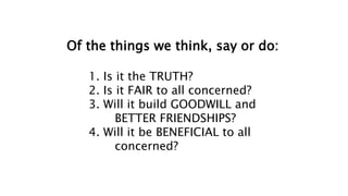 Of the things we think, say or do:
1. Is it the TRUTH?
2. Is it FAIR to all concerned?
3. Will it build GOODWILL and
BETTER FRIENDSHIPS?
4. Will it be BENEFICIAL to all
concerned?
 