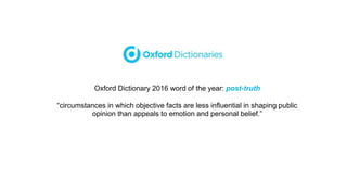 Oxford Dictionary 2016 word of the year: post-truth
“circumstances in which objective facts are less influential in shaping public
opinion than appeals to emotion and personal belief.”
 